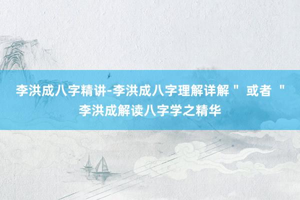 李洪成八字精讲-李洪成八字理解详解＂ 或者 ＂李洪成解读八字学之精华