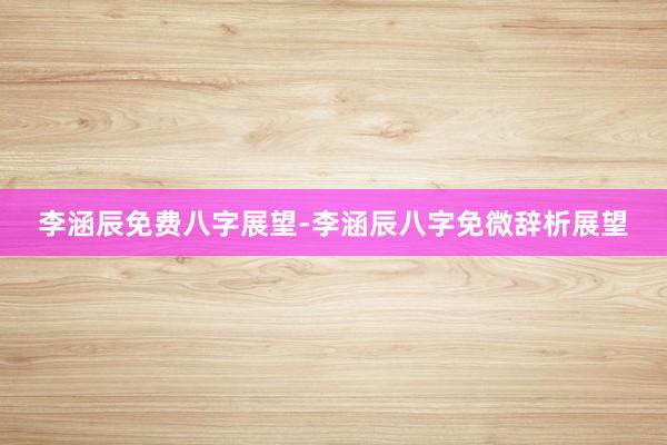 李涵辰免费八字展望-李涵辰八字免微辞析展望